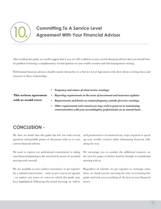 10.
                      Committing To a Service level
                      agreement With your Financial advisor




After reading this guide, we would suggest that if you are still confident in your current financial advisor then you should have
no problem in having a complimentary second opinion on your wealth creation and risk management strategy.


Professional financial advisors should commit themselves to a Service Level Agreement with their clients to bring focus and
structure to these relationships.




                                    •   Frequency and nature of client review meetings

This written agreement              •   Reporting requirements in the areas of investment and insurance updates
with us would cover:                •   Requirements and limits on contact frequency outside of review meetings

                                    •   Other requirements and consent you may wish to grant us in maintaining
                                        communication with your accounting/tax professionals on an annual basis.




CoNClUSIoN -
We have no doubt that this guide has left you with several         well positioned to recommend any steps required to speed
questions and possible points of discussion with us or your        up your wealth creation while eliminating financial risks
current financial advisor.                                         along the way.


We want to express our professional commitment to taking           We encourage you to consider the additional resources on
your financial planning to the next level by means of an initial   the next few pages as further food for thought in considering
meeting with yourself.                                             meeting with us.


We are available at your earliest convenience to get together      Regardless of whether we get together to exchange some
for a relaxed conversation – with no pre-conceived agenda          ideas, we thank you for investing the time in reviewing this
– to explore any issues or concerns which this guide may           guide and wish you everything of the best in your financial
have highlighted. Following this initial meeting, we will be       future.




                                                                                                                                    11
 