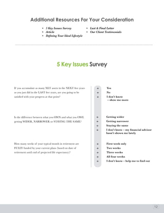 additional resources For your Consideration
                          • 5 Key Issues Survey               • Last & Final Letter
                          • Article                           • Our Client Testimonials
                          • Defining Your Ideal Lifestyle




                                       5 Key Issues Survey


If you accumulate as many NET assets in the NEXT five years          o	     Yes
as you just did in the LAST five years, are you going to be          o	     No
satisfied with your progress at that point?                          o	     I	don’t	know
                                                                     	      	–	show	me	more




Is the difference between what you OWN and what you OWE              o	     Getting	wider
getting WIDER, NARROWER or STAYING THE SAME?                         o	     Getting	narrower
                                                                     o	     Staying	the	same
                                                                     o	     I	don’t	know	–	my	financial	advisor	
                                                                     	      hasn’t	shown	me	lately


How many weeks of your typical month in retirement are               o	     First	week	only
FULLY funded by your current plans (based on date of                 o	     Two	weeks
retirement until end of projected life expectancy)?                  o	     Three	weeks
                                                                     o	     All	four	weeks
                                                                     o	     I	don’t	know	–	help	me	to	find	out




                                                                                                                   12
 