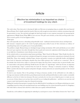 article

                   Effective tax minimization is as important as choice
                           of investment holdings for any client.


The work is done. Your share price is shooting the lights out. Revenues are pumping along on autopilot, like some financial
Duracell bunny. You’ve finally stacked the board of directors with enough succession talent to enshrine your pioneering work
for generations to come. You step back and apply the final brush strokes to your corporate masterpiece by announcing the
appointment of Bright Young Thing, MBA as your successor. The golf course beckons, as does that year-long world cruise.
You’ve scored a perfect 10 on the happiness index.
Think again.
Our work repeatedly uncovers a disturbing and predictable trend – traditional retirement fosters decay and depression.
Life insurance companies point to the trend of people passing away within 8 years of their retirement as evidence of
something being amiss in the golden years of most policyholders.
The problem is simple. Human beings are teleological (target-seeking) mechanisms. Self worth and identity are not crafted
from one’s past experience but rather through those future goals and constructive aspirations which bring clarity and focus
to our daily lives. Commitment creates identity, not just existence.
In his seminal work on concentration-camp human psychology, “Man’s Search for Meaning”, Viktor Frankl, describes the
marked difference in both mental states and physical longetivity amongst concentration camp prisoners during the Second
World War. Those who regularly verbalized hopes, dreams and positive scenarios were physically hardier and displayed
lower levels of depression and hopeless abandon than those fellow prisoners who “could not see a tomorrow”. One of
the mistakes that social science makes is to discount the impact that these future constructs have on present health, sense
of connectedness and general well-being. Frankl became the father of ” logo-therapy” which has become an important
part of psychotherapy. “Logo” is derived from the Latin for “location”. Therapy is commonly accepted as “healing”.
Define a positive direction for the patient and positive thought, emotion and action are natural by-products of the renewed
commitment.
So back to your situation. One of the privileges of being an honorary member of the well-healed set is the ability to
leverage your immense intellectual talents, powerful personal networks and financial freedom in order to make a sustainable
difference to the lives of others less fortunate. Put more succinctly, the very best way to help the poor is to make sure you
are not one of them (chances are you have that covered if you are reading this publication) – and then to use your time and
contacts to give back massively using clever financial structuring.
Making the transition from go-getter to go-giver has the added benefit of extending your own lifespan and giving you a more
compelling reason for rising each morning beyond your asset-building years for reasons beyond the pursuit of a dropping a
little white ball in a faraway hole with fewer strokes than your equally well-healed friends.


Canada has a rich tradition of supporting the underdog in a social quest to create a fair balance between the “have’s” and




                                                                                                                                14
 