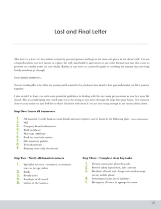 last and Final letter



This letter is a letter of final wishes written by parents/spouses and kept in the same safe place as the client’s will. It is not
a legal document nor is it meant to replace the will, shareholder’s agreement or any other formal structure that exists to
preserve or transfer assets on your death. Rather, it can serve as a powerful guide to soothing the trauma that surviving
family members go through.

Dear (family member/s),

You are reading this letter after my passing and I wanted to let you know how dearly I love you and cherish our life’s journey
together.

I also needed to leave you with some practical guidelines in dealing with the necessary preparations as you face your life
ahead. This is a challenging time and I urge you to be strong as you move through the steps into your future. Get someone
close to us to assist you and feel free to share this letter with them if you are not strong enough to act on my advice alone.

Step One- Locate all documents

  1.     All financial records, bank account details and asset registers can be found in the following place: (insert information)
  2.     Will
  3.     Company benefits documents
  4.     Birth certificate
  5.     Marriage certificate
  6.     Bank account information
  7.     Life insurance policies
  8.     Trust documents
  9.     Property ownership documents


Step Two – Notify all financial contacts                          Step Three – Complete these key tasks

  1.     Specialist advisors – insurance, accountant,               1.     Destroy and cancel all credit cards
         lawyers, tax specialists                                   2.     Review safety deposit box, safe contents
  2.     Banks                                                      3.     Re-direct all mail and change voicemail message
  3.     Beneficiaries                                                     on my mobile phone
  4.     Employer of deceased                                       4.     Determine/locate list of liabilities
  5.     Clients of the business                                    5.     Re-register all assets in appropriate name




                                                                                                                                     18
 
