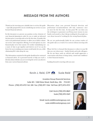 MESSaGE FroM THE aUTHorS

Thank you for investing your valuable time to review this guide       Discussion about your personal financial direction and
– especially prepared for you in considering our services as your     professional recommendations will only commence once
licensed financial advisors.                                          we meet for the first time. At that point We can show you
                                                                      the techniques to guarantee you’ll keep more money in your
In this document we present our position on key elements of           family each month so that it keeps working for the people you
your financial planning in order for you to make an informed          care about instead of working for the wrong financial plan.
decision prior to meeting with us for the first time. Consider this
tool as our professional assistance to allow you to fairly evaluate   We are not professionally liable for any actions readers of
our service and competitive offering. A second opinion on your        this guide take as a result of its content without meeting with
financial plan never hurt anyone. It’s neither intimidating nor       us.
a waste of time to get together and check to see if we can do
better for you in making your money work harder for you, while        Please feel free to forward this document to others in your life
eliminating life’s risks along the way.                               that you care about most – family, friends and work colleagues.
                                                                      We do our finest work on referral and would appreciate a
The information contained in this guide should not be construed       conversation with them to bring clarity, control and confidence
as financial advice. It is presented merely to help you reach a       to their financial situation.
decision about whether you are receiving the service you deserve
from your current financial advisor.                                  Looking forward to meeting with you soon




                                        Kevin J. reid, CFp                             Susie reid

                                                              Investors Group Financial Services
                                    Suite 301, 1350 Fisher Street, North bay, oN                p1b 2H1
     phone : (705) 472-4731 Ext. 245 Fax: (705) 497-1566 Toll Free: (877) 472-4731


                                                                         Cell: Kevin (705) 492-8869
                                                                                Susie (705) 493-5369


                                                         Email: kevin.reid@investorsgroup.com
                                                                  susie.reid@investorsgroup.com




                                                                                                                                         1
 