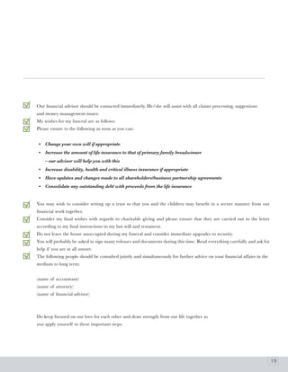 Our financial advisor should be contacted immediately. He/she will assist with all claims processing, suggestions
and money management issues:
My wishes for my funeral are as follows:
Please ensure to the following as soon as you can:


 •   Change your own will if appropriate
 •   Increase the amount of life insurance to that of primary family breadwinner
     – our advisor will help you with this
 •   Increase disability, health and critical illness insurance if appropriate
 •   Have updates and changes made to all shareholders/business partnership agreements
 •   Consolidate any outstanding debt with proceeds from the life insurance


You may wish to consider setting up a trust so that you and the children may benefit in a secure manner from our
financial work together.
Consider my final wishes with regards to charitable giving and please ensure that they are carried out to the letter
according to my final instructions in my last will and testament.
Do not leave the house unoccupied during my funeral and consider immediate upgrades to security.
You will probably be asked to sign many releases and documents during this time. Read everything carefully and ask for
help if you are at all unsure.
The following people should be consulted jointly and simultaneously for further advice on your financial affairs in the
medium to long term:


(name of accountant)
(name of attorney)
(name of financial advisor)



Do keep focused on our love for each other and draw strength from our life together as
you apply yourself to these important steps.




                                                                                                                          19
 