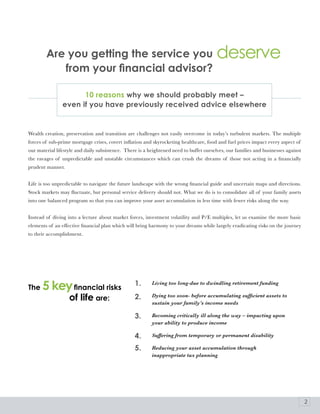 are you getting the service you                                                  deserve
           from your financial advisor?

                      10 reasons why we should probably meet –
                even if you have previously received advice elsewhere


Wealth creation, preservation and transition are challenges not easily overcome in today’s turbulent markets. The multiple
forces of sub-prime mortgage crises, covert inflation and skyrocketing healthcare, food and fuel prices impact every aspect of
our material lifestyle and daily subsistence. There is a heightened need to buffet ourselves, our families and businesses against
the ravages of unpredictable and unstable circumstances which can crush the dreams of those not acting in a financially
prudent manner.


Life is too unpredictable to navigate the future landscape with the wrong financial guide and uncertain maps and directions.
Stock markets may fluctuate, but personal service delivery should not. What we do is to consolidate all of your family assets
into one balanced program so that you can improve your asset accumulation in less time with fewer risks along the way.


Instead of diving into a lecture about market forces, investment volatility and P/E multiples, let us examine the more basic
elements of an effective financial plan which will bring harmony to your dreams while largely eradicating risks on the journey
to their accomplishment.




The   5 key financial risks                       1.      Living too long-due to dwindling retirement funding


                   of life are:                   2.      Dying too soon- before accumulating sufficient assets to
                                                          sustain your family’s income needs

                                                  3.      Becoming critically ill along the way – impacting upon
                                                          your ability to produce income

                                                  4.      Suffering from temporary or permanent disability

                                                  5.      Reducing your asset accumulation through
                                                          inappropriate tax planning




                                                                                                                                    2
 