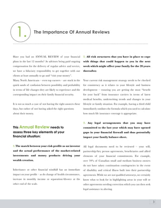 1.                 The Importance of annual reviews




Have you had an ANNUAL REVIEW of your financial                  2. All risk structures that you have in place to cope
plans in the last 12 months? As advisors being paid ongoing      with things that could happen to you in the next
compensation for the delivery of regular advice and service,     week which might affect your family for the 20 years
we have a fiduciary responsibility to get together with our      thereafter.
clients at least annually to go and “visit your money”.
Many North Americans – even top earners – are stuck in the       Your current risk management strategy needs to be checked
quick sands of confusion between possibility and probability     for consistency as it relates to your lifestyle and business
in terms of life changes they are likely to experience and the   development – ensuring you are getting the most “benefit
corresponding impact on their family financial security.         for your buck” from insurance carriers in terms of latest
                                                                 medical benefits, underwriting trends and changes in your
It is not as much a case of not having the right answers these   lifestyle or family situation. For example, having a third child
days, but rather of not having asked the right questions         immediately outdates the formula which you used to calculate
about their money.                                               how much life insurance coverage is appropriate.


                                                                 3. Any legal arrangements that you may have
This annual review needs to                                      committed to the last year which may have opened
assess three key elements of your                                gaps in your financial firewall and thus potentially
financial situation:                                             impact your family balance sheet.


1.The match between your risk profile as an investor             All legal documents need to be reviewed – your will,
and the actual performance of the market-related                 partnership/key person agreements, beneficiaries and allied
investments and money products driving your                      elements of your financial commitments. For example,
wealth creation.                                                 over 70% of Canadian small and medium business owners
                                                                 do not have salary continuation contingencies in the event
Inheritance or other financial windfall has an immediate         of disability and critical illness built into their partnership
impact on your profile – as do change of health circumstance,    agreements. While we are not qualified attorneys, we certainly
increase in monthly income or separation/divorce at the          know what to look for in highlighting areas in your will or
other end of the scale.                                          other agreements needing correction which you can then seek
                                                                 legal assistance in altering.



                                                                                                                                    3
 