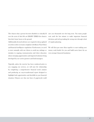 The chances that a person becomes disabled or critically ill    save you thousands over the long term. Too many people
over the term of their life are EIGHT TIMES the chances         wait until the last minute to make important financial
that their home burns to the ground.                            decisions and end up making the wrong ones through a lack
Additionally, licensed advisors are required to keep updated    of regular planning.
records in order to remain compliant with Know Your Client
and financial intelligence regulations. Furthermore, we need    We will then put some ideas together to start making your
to meet annually with our clients to avoid any mishaps or       money work harder for you and build assets faster for an
mistakes in ongoing communication and client education          even stronger financial foundation
about emerging opportunities and improved solutions being
developed by our carrier partners and fund managers.


Typically, unless the exercise has been conducted prior to
you engaging our services, we will start the relationship
by completing a comprehensive financial needs analysis
and producing an easy-to-understand report designed to
highlight both opportunities and shortfalls in your financial
situation. Chances are that one hour of paperwork could




                                                                                                                            4
 
