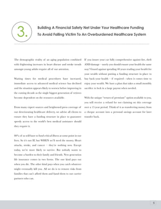 3.
                      building a Financial Safety Net Under your Healthcare Funding
                      To avoid Falling Victim To an overburdened Healthcare System




The demographic reality of an aging population combined             If you insure your car fully comprehensive against fire, theft
with frightening increases in heart disease and stroke trends       AND damage – surely you should ensure your health the same
amongst young adults require all of our attention.                  way? Guard against spending 40 years trading your health for
                                                                    your wealth without putting a funding structure in place to
Waiting times for medical procedures have increased,                buy back your health – if required - when it comes time to
immediate access to advanced medical science has declined           enjoy your wealth. We have a plan that takes a small monthly
and the situation appears likely to worsen before improving in      sacrifice to lock in a large payout when needed.
the coming decade as the single biggest generation of retirees
become dependent on the resources available.                        With the unique “return of premium” option available to you,
                                                                    you will receive a refund for not claiming on this coverage
From many expert sources and heightened press coverage of           over a 15 year period. Think of it as transferring money from
our deteriorating healthcare delivery, we advise all clients to     a cheque account into a personal savings account for later
ensure they have a funding structure in place to guarantee          transfer back.
speedy access to the world’s best medical assistance should
they require it.


80% of us will have to fund critical illness at some point in our
lives. So it’s not IF, but WHEN we’ll need the money. Heart
attacks, stroke, and cancer – they’re nothing new. Except
today, we’re more likely to survive. But nobody wants to
become a burden to their family and friends. New generation
life insurance comes in two forms. The one kind pays out
when you die. The other kind pays when you catch whatever
might eventually kill you. All we do is to remove risks from
families that can’t afford them and hand them to our carrier
partners who can.




                                                                                                                                     6
 