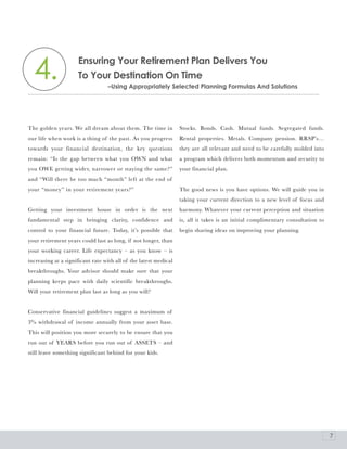 4.                 Ensuring your retirement plan Delivers you
                     To your Destination on Time
                                  –Using appropriately Selected planning Formulas and Solutions




The golden years. We all dream about them. The time in            Stocks. Bonds. Cash. Mutual funds. Segregated funds.
our life when work is a thing of the past. As you progress        Rental properties. Metals. Company pension. RRSP’s…
towards your financial destination, the key questions             they are all relevant and need to be carefully molded into
remain: “Is the gap between what you OWN and what                 a program which delivers both momentum and security to
you OWE getting wider, narrower or staying the same?”             your financial plan.
and “Will there be too much “month” left at the end of
your “money” in your retirement years?”                           The good news is you have options. We will guide you in
                                                                  taking your current direction to a new level of focus and
Getting your investment house in order is the next                harmony. Whatever your current perception and situation
fundamental step in bringing clarity, confidence and              is, all it takes is an initial complimentary consultation to
control to your financial future. Today, it’s possible that       begin sharing ideas on improving your planning.
your retirement years could last as long, if not longer, than
your working career. Life expectancy – as you know – is
increasing at a significant rate with all of the latest medical
breakthroughs. Your advisor should make sure that your
planning keeps pace with daily scientific breakthroughs.
Will your retirement plan last as long as you will?


Conservative financial guidelines suggest a maximum of
3% withdrawal of income annually from your asset base.
This will position you more securely to be ensure that you
run out of YEARS before you run out of ASSETS – and
still leave something significant behind for your kids.




                                                                                                                                 7
 