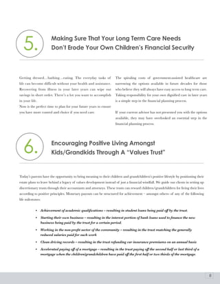 5.                   Making Sure That your long Term Care Needs
                       Don’t Erode your own Children’s Financial Security



Getting dressed…bathing…eating. The everyday tasks of               The spiraling costs of government-assisted healthcare are
life can become difficult without your health and assistance.       narrowing the options available in future decades for those
Recovering from illness in your later years can wipe out            who believe they will always have easy access to long term care.
savings in short order. There’s a lot you want to accomplish        Taking responsibility for your own dignified care in later years
in your life.                                                       is a simple step in the financial planning process.
Now is the perfect time to plan for your future years to ensure
you have more control and choice if you need care.                  If your current advisor has not presented you with the options
                                                                    available, they may have overlooked an essential step in the
                                                                    financial planning process.




  6.                   Encouraging positive living amongst
                       Kids/Grandkids Through a “Values Trust”


Today’s parents have the opportunity to bring meaning to their children and grandchildren’s positive lifestyle by positioning their
estate plans to leave behind a legacy of values development instead of just a financial windfall. We guide our clients in setting up
discretionary trusts through their accountants and attorneys. These trusts can reward children/grandchildren for living their lives
according to positive principles. Monetary payouts can be structured for achievement – amongst others- of any of the following
life milestones:


            •   Achievement of academic qualifications – resulting in student loans being paid off by the trust.

            •   Starting their own business – resulting in the interest portion of bank loans used to finance the new
                business being paid by the trust for a certain period.

            •   Working in the non-profit sector of the community – resulting in the trust matching the generally
                reduced salaries paid for such work

            •   Clean driving records – resulting in the trust refunding car insurance premiums on an annual basis

            •   Accelerated paying off of a mortgage – resulting in the trust paying off the second half or last third of a
                mortgage when the children/grandchildren have paid off the first half or two thirds of the mortgage.




                                                                                                                                       8
 