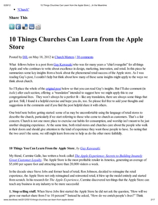 5/28/12                               10 Things Churches Can Learn from the Apple Store | ...In the Meantime

              “Church”

     Share This




     10 Things Churches Can Learn from the Apple
     Store
     Posted by DJL on May 18, 2012 in Church Matters | 30 comments

     What follows below is a post from Guy Kawasaki who was for many years a “chief evangelist” for all things
     Apple and who continues to write about excellence in design, marketing, innovation, and retail. In this piece he
     summarizes some key insights from a book about the phenomenal retail success of the Apple store. As I was
     reading Guy’s post, I couldn’t help but think about how many of these same insights might apply to the ways we
     think about church.

     So I’ll place the whole of the original post below so that you can read Guy’s insights. But I’ll also comment (in
     italic) after each section, offering a “translation” intended to suggest how we might apply this to our
     congregational lives. They won’t always be a perfect fit – like any translation, there are always some things that
     get lost. Still, I found it a helpful exercise and hope you do, too. So please feel free to add your thoughts and
     suggestions in the comments and if you find the post helpful share it with others.

     One brief note before getting started: some of us may be uncomfortable using the language of retail stores to
     describe the church, particularly if we start referring to those who come to church as customers. That’s a fair
     concern. Church is not one more place to exercise our habits for consumption, and worship isn’t meant to be just
     another shopping experience. At the same time, both retail stores and churches care about the people who walk
     in their doors and should give attention to the kind of experience they want those people to have. So noting that
     the two aren’t the same, we still might learn from one to help us do the other more faithfully.



     10 Things You Can Learn From the Apple Store, by Guy Kawasaki.

     My friend, Carmine Gallo, has written a book called The Apple Experience: Secrets to Building Insanely
     Great Customer Loyalty. The Apple Store is the most profitable retailer in America, generating an average of
     $5,600 per square foot and attracting more than 20,000 visitors a week.

     In the decade since Steve Jobs and former head of retail, Ron Johnson, decided to reimagine the retail
     experience, the Apple Store not only reimagined and reinvented retail, it blew up the model entirely and started
     from scratch. In his research for The Apple Experience, Carmine discovered ten things that the Apple Store can
     teach any business in any industry to be more successful:

     1. Stop selling stuff. When Steve Jobs first started the Apple Store he did not ask the question, “How will we
     grow our market share from 5 to 10 percent?” Instead he asked, “How do we enrich people’s lives?” Think
www.davidlose.net/2012/05/10-things-churches-can-learn-from-apple-stores/                                                 2/17
 