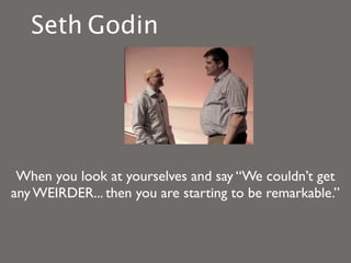 Seth Godin




 When you look at yourselves and say “We couldn’t get
any WEIRDER... then you are starting to be remarkable.”
 