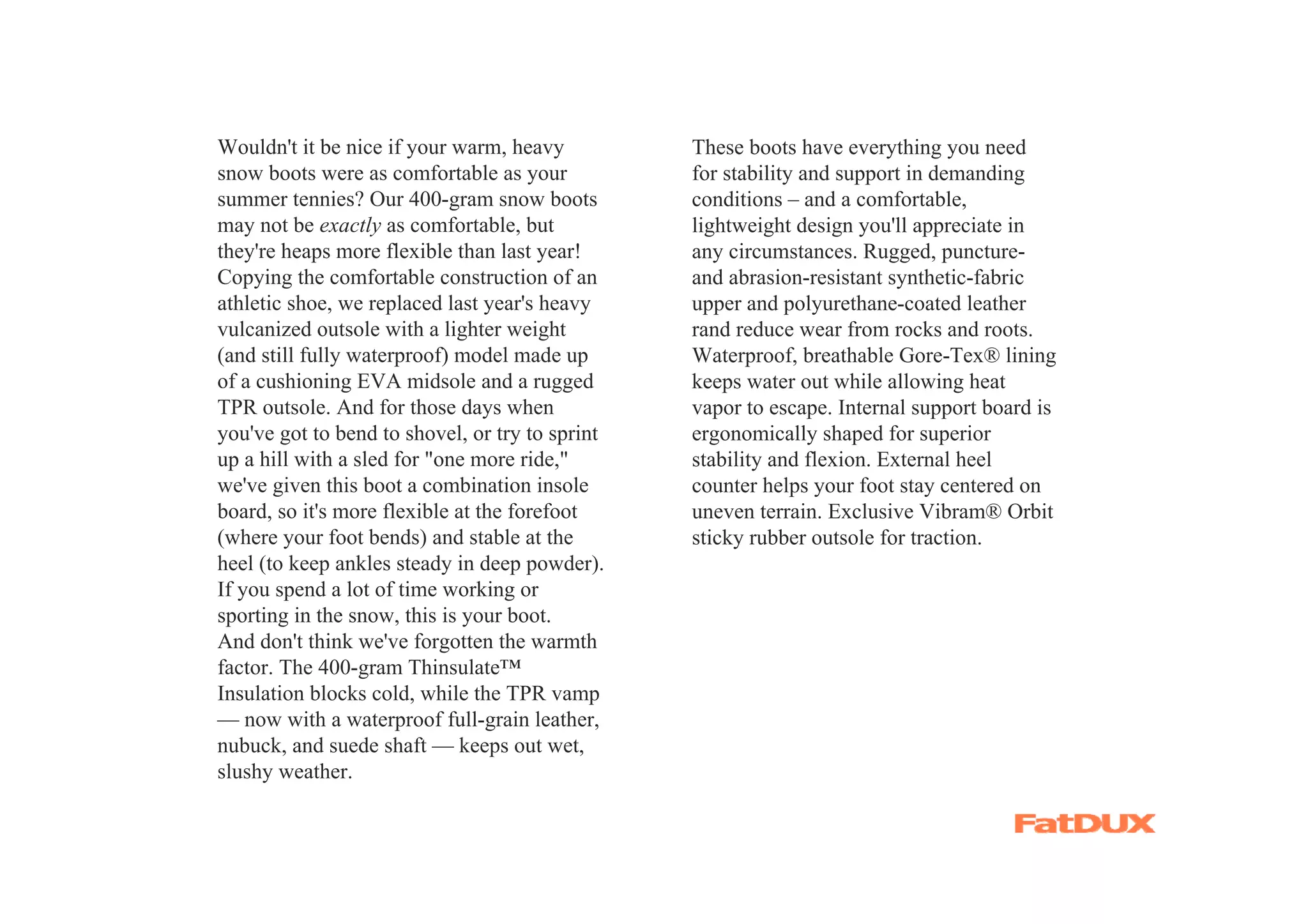 Wouldn't it be nice if your warm, heavy          These boots have everything you need
snow boots were as comfortable as your           for stability and support in demanding
summer tennies? Our 400-gram snow boots          conditions – and a comfortable,
may not be exactly as comfortable, but           lightweight design you'll appreciate in
they're heaps more flexible than last year!      any circumstances. Rugged, puncture-
Copying the comfortable construction of an       and abrasion-resistant synthetic-fabric
athletic shoe, we replaced last year's heavy     upper and polyurethane-coated leather
vulcanized outsole with a lighter weight         rand reduce wear from rocks and roots.
(and still fully waterproof) model made up       Waterproof, breathable Gore-Tex® lining
of a cushioning EVA midsole and a rugged         keeps water out while allowing heat
TPR outsole. And for those days when             vapor to escape. Internal support board is
you've got to bend to shovel, or try to sprint   ergonomically shaped for superior
up a hill with a sled for "one more ride,"       stability and flexion. External heel
we've given this boot a combination insole       counter helps your foot stay centered on
board, so it's more flexible at the forefoot     uneven terrain. Exclusive Vibram® Orbit
(where your foot bends) and stable at the        sticky rubber outsole for traction.
heel (to keep ankles steady in deep powder).
If you spend a lot of time working or
sporting in the snow, this is your boot.
And don't think we've forgotten the warmth
factor. The 400-gram Thinsulate™
Insulation blocks cold, while the TPR vamp
— now with a waterproof full-grain leather,
nubuck, and suede shaft — keeps out wet,
slushy weather.
 
