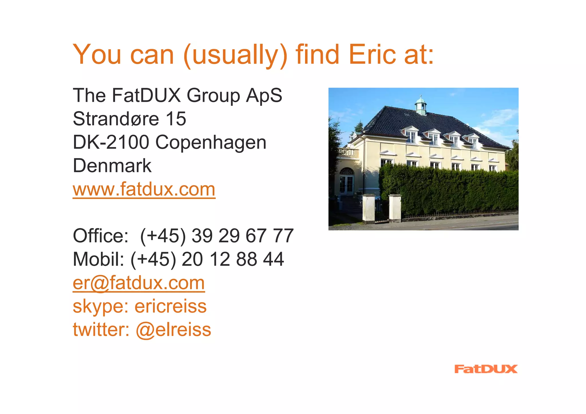You can (usually) find Eric at:
The FatDUX Group ApS
Strandøre 15
DK-2100 Copenhagen
Denmark
www.fatdux.com

Office: (+45) 39 29 67 77
Mobil: (+45) 20 12 88 44
er@fatdux.com
skype: ericreiss
twitter: @elreiss
 