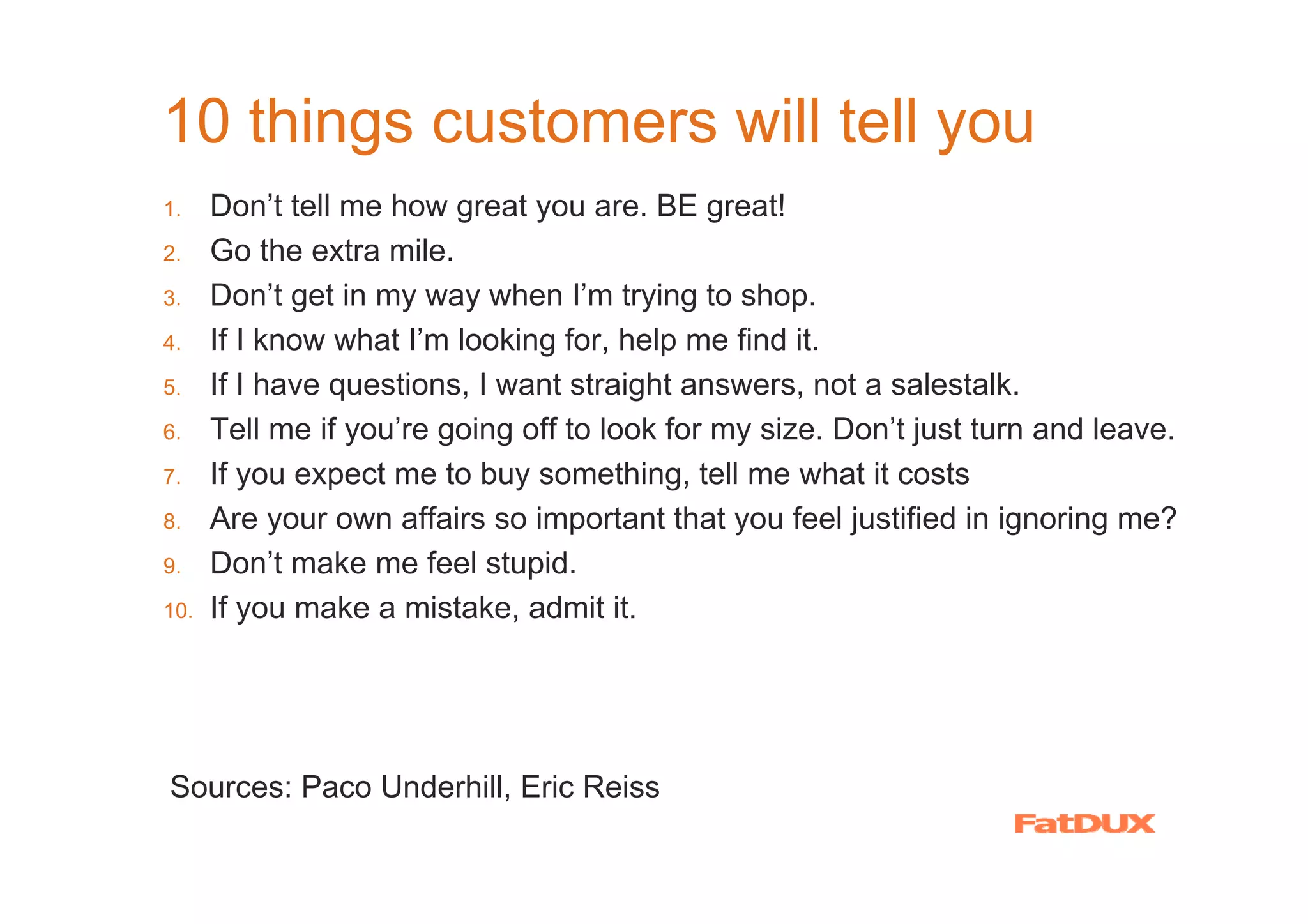 10 things customers will tell you
1.    Don’t tell me how great you are. BE great!
2.    Go the extra mile.
3.    Don’t get in my way when I’m trying to shop.
4.    If I know what I’m looking for, help me find it.
5.    If I have questions, I want straight answers, not a salestalk.
6.    Tell me if you’re going off to look for my size. Don’t just turn and leave.
7.    If you expect me to buy something, tell me what it costs
8.    Are your own affairs so important that you feel justified in ignoring me?
9.    Don’t make me feel stupid.
10.   If you make a mistake, admit it.




Sources: Paco Underhill, Eric Reiss
 