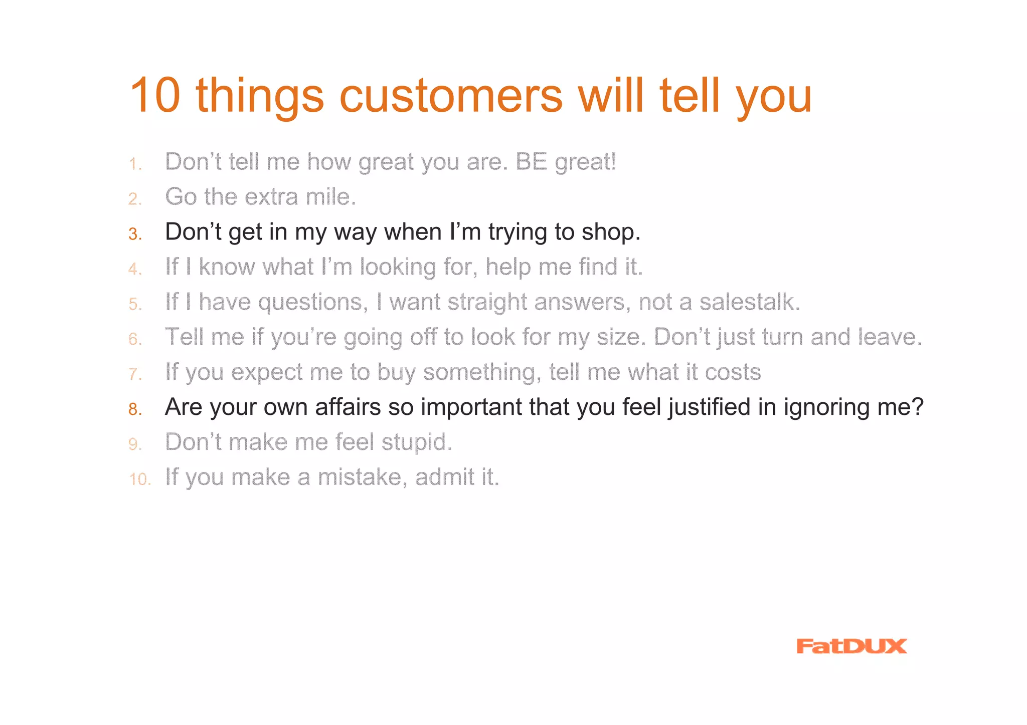 10 things customers will tell you
1.    Don’t tell me how great you are. BE great!
2.    Go the extra mile.
3.    Don’t get in my way when I’m trying to shop.
4.    If I know what I’m looking for, help me find it.
5.    If I have questions, I want straight answers, not a salestalk.
6.    Tell me if you’re going off to look for my size. Don’t just turn and leave.
7.    If you expect me to buy something, tell me what it costs
8.    Are your own affairs so important that you feel justified in ignoring me?
9.    Don’t make me feel stupid.
10.   If you make a mistake, admit it.
 