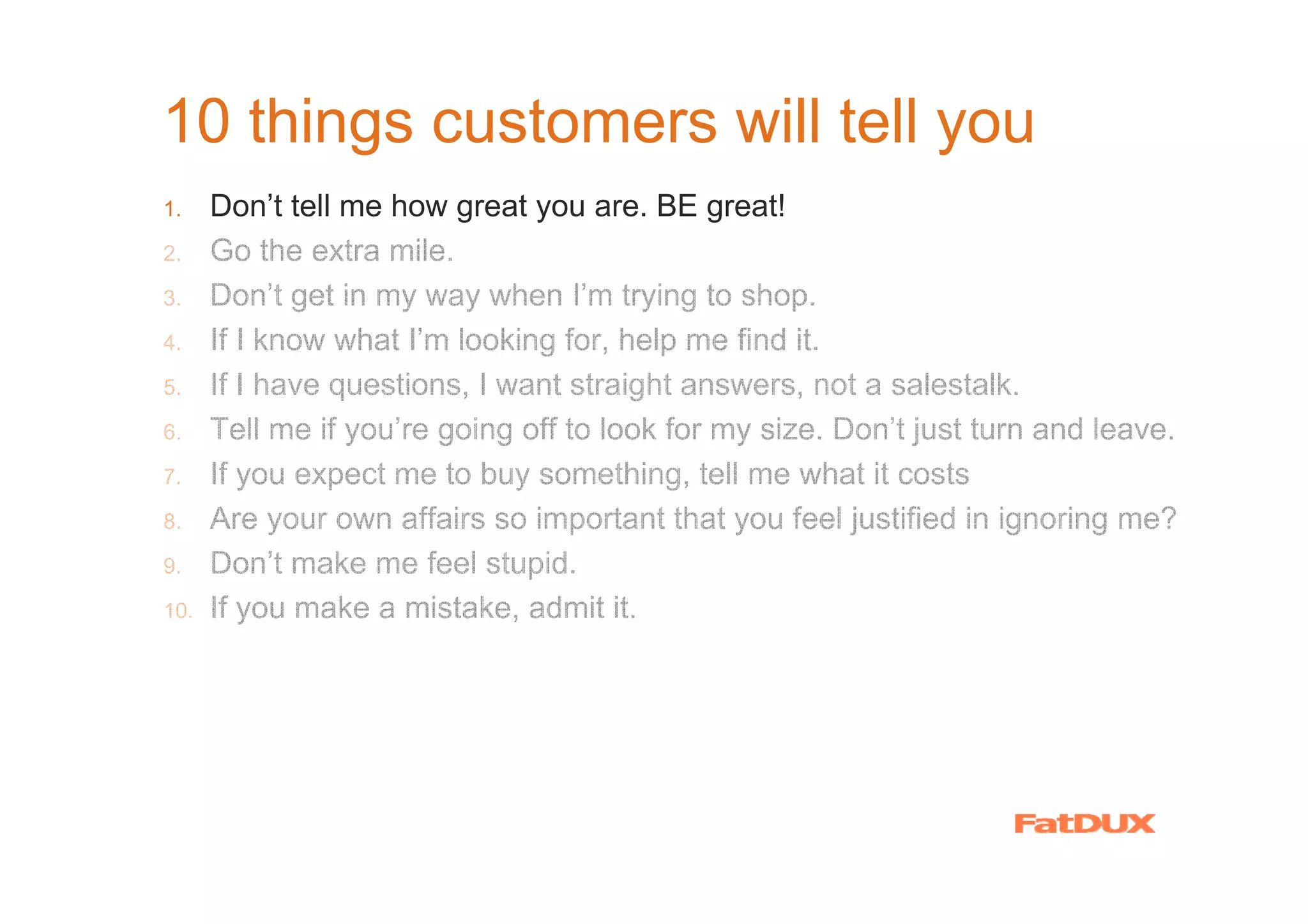 10 things customers will tell you
1.    Don’t tell me how great you are. BE great!
2.    Go the extra mile.
3.    Don’t get in my way when I’m trying to shop.
4.    If I know what I’m looking for, help me find it.
5.    If I have questions, I want straight answers, not a salestalk.
6.    Tell me if you’re going off to look for my size. Don’t just turn and leave.
7.    If you expect me to buy something, tell me what it costs
8.    Are your own affairs so important that you feel justified in ignoring me?
9.    Don’t make me feel stupid.
10.   If you make a mistake, admit it.
 