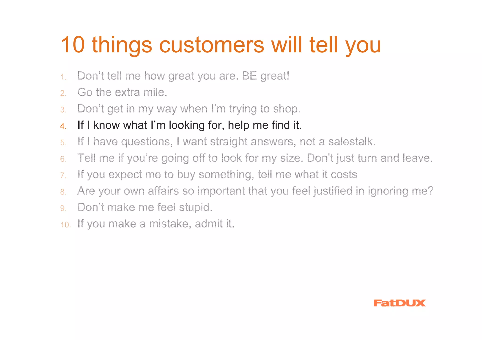 10 things customers will tell you
1.    Don’t tell me how great you are. BE great!
2.    Go the extra mile.
3.    Don’t get in my way when I’m trying to shop.
4.    If I know what I’m looking for, help me find it.
5.    If I have questions, I want straight answers, not a salestalk.
6.    Tell me if you’re going off to look for my size. Don’t just turn and leave.
7.    If you expect me to buy something, tell me what it costs
8.    Are your own affairs so important that you feel justified in ignoring me?
9.    Don’t make me feel stupid.
10.   If you make a mistake, admit it.
 