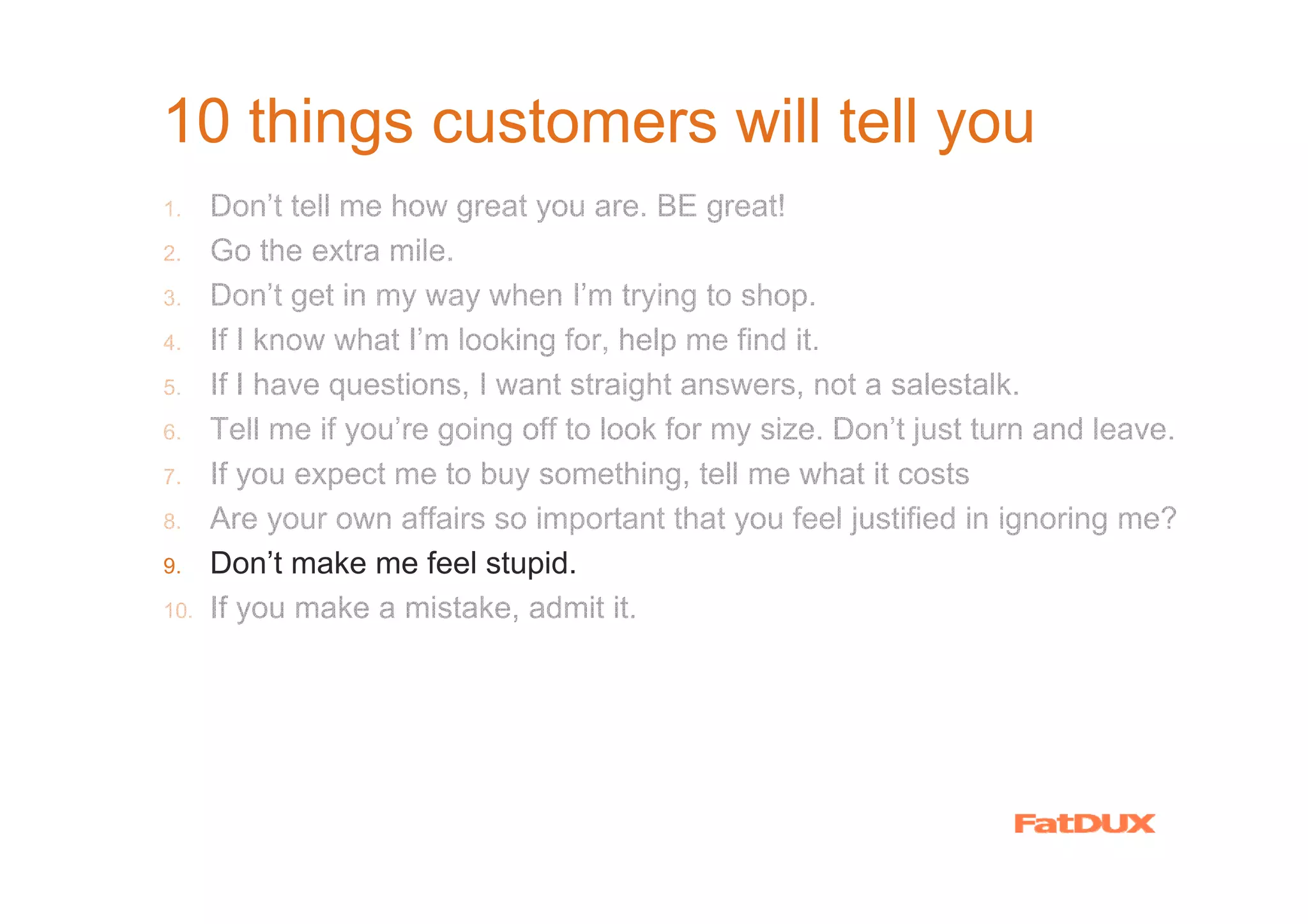 10 things customers will tell you
1.    Don’t tell me how great you are. BE great!
2.    Go the extra mile.
3.    Don’t get in my way when I’m trying to shop.
4.    If I know what I’m looking for, help me find it.
5.    If I have questions, I want straight answers, not a salestalk.
6.    Tell me if you’re going off to look for my size. Don’t just turn and leave.
7.    If you expect me to buy something, tell me what it costs
8.    Are your own affairs so important that you feel justified in ignoring me?
9.    Don’t make me feel stupid.
10.   If you make a mistake, admit it.
 