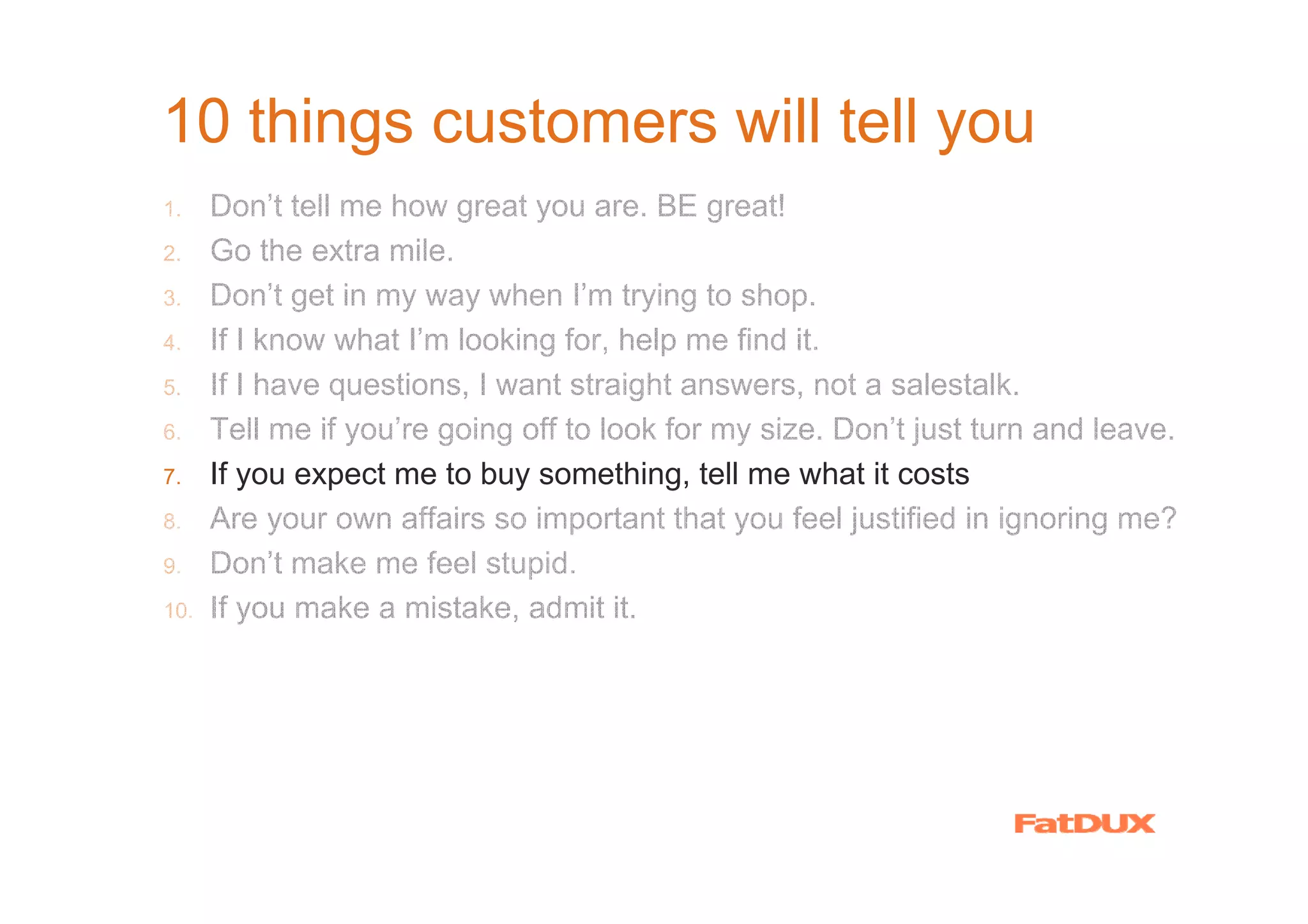10 things customers will tell you
1.    Don’t tell me how great you are. BE great!
2.    Go the extra mile.
3.    Don’t get in my way when I’m trying to shop.
4.    If I know what I’m looking for, help me find it.
5.    If I have questions, I want straight answers, not a salestalk.
6.    Tell me if you’re going off to look for my size. Don’t just turn and leave.
7.    If you expect me to buy something, tell me what it costs
8.    Are your own affairs so important that you feel justified in ignoring me?
9.    Don’t make me feel stupid.
10.   If you make a mistake, admit it.
 