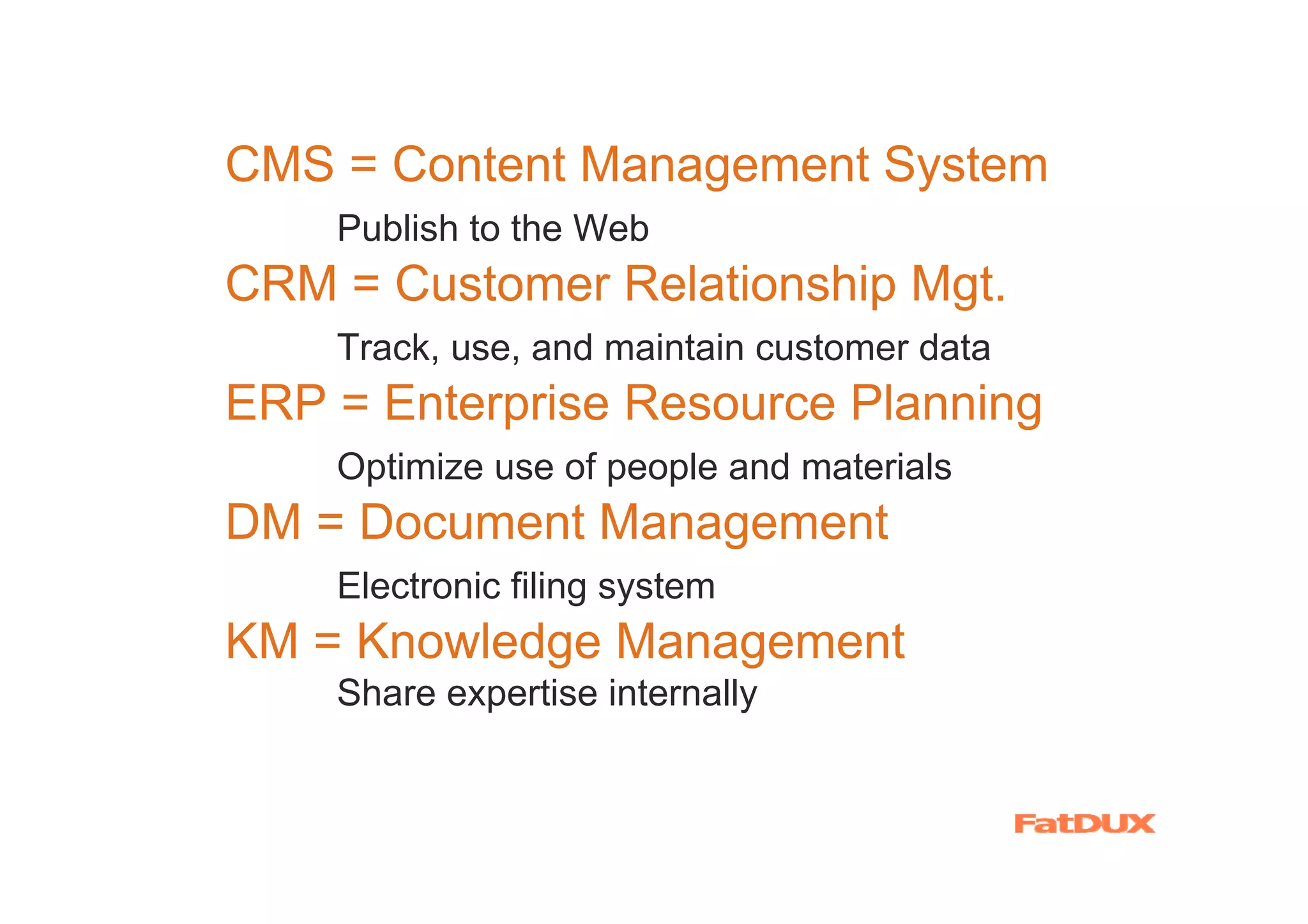 CMS = Content Management System
    Publish to the Web
CRM = Customer Relationship Mgt.
    Track, use, and maintain customer data
ERP = Enterprise Resource Planning
    Optimize use of people and materials
DM = Document Management
    Electronic filing system
KM = Knowledge Management
    Share expertise internally
 