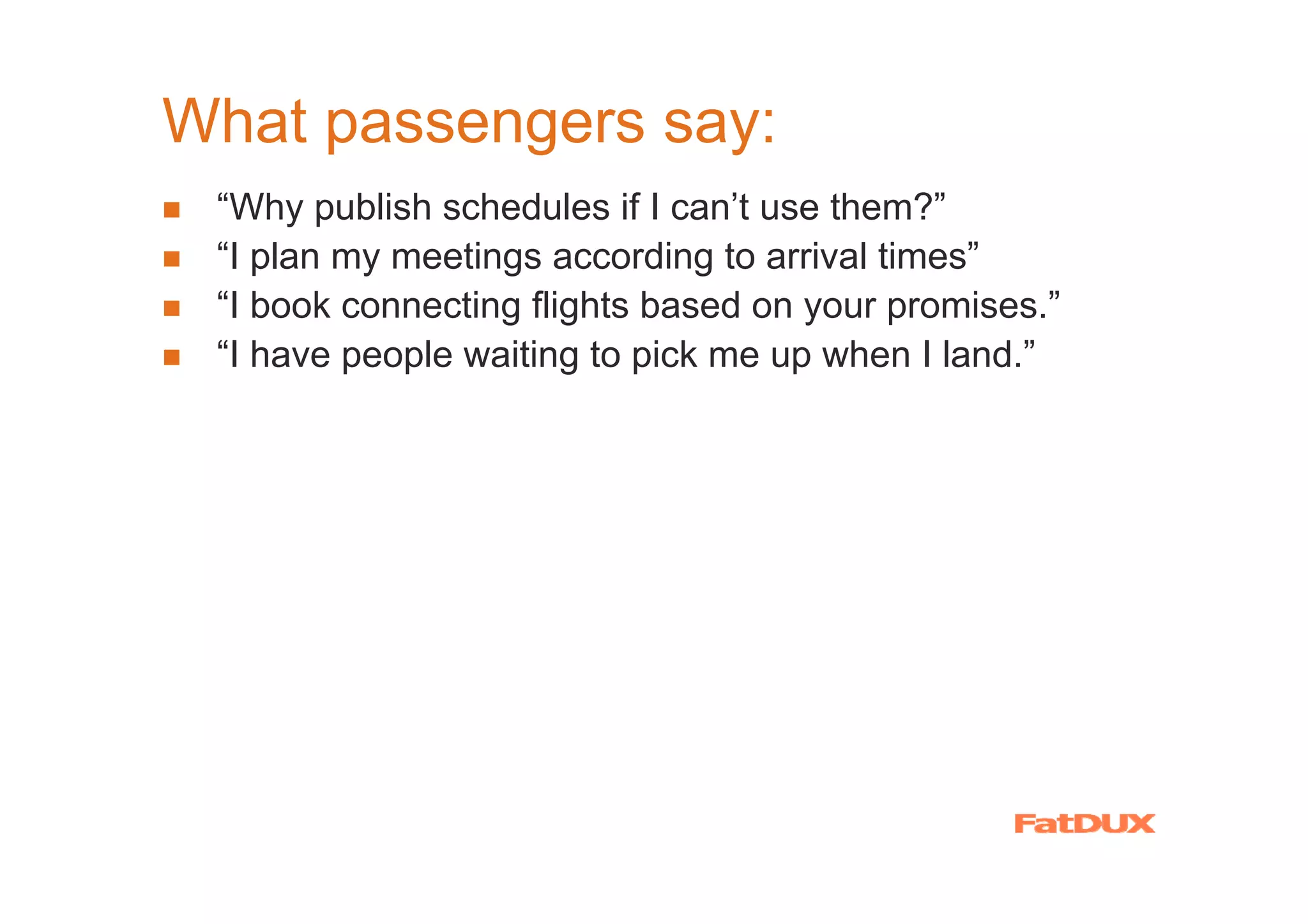 What passengers say:
 “Why publish schedules if I can’t use them?”
 “I plan my meetings according to arrival times”
 “I book connecting flights based on your promises.”
 “I have people waiting to pick me up when I land.”

 “Faster check-in. Now that’s service!”
 “Better food. I’d like that.”
 “More legroom. I’ll pay extra for that.”
 “On time? That’s your damned job! So do it!”
 
