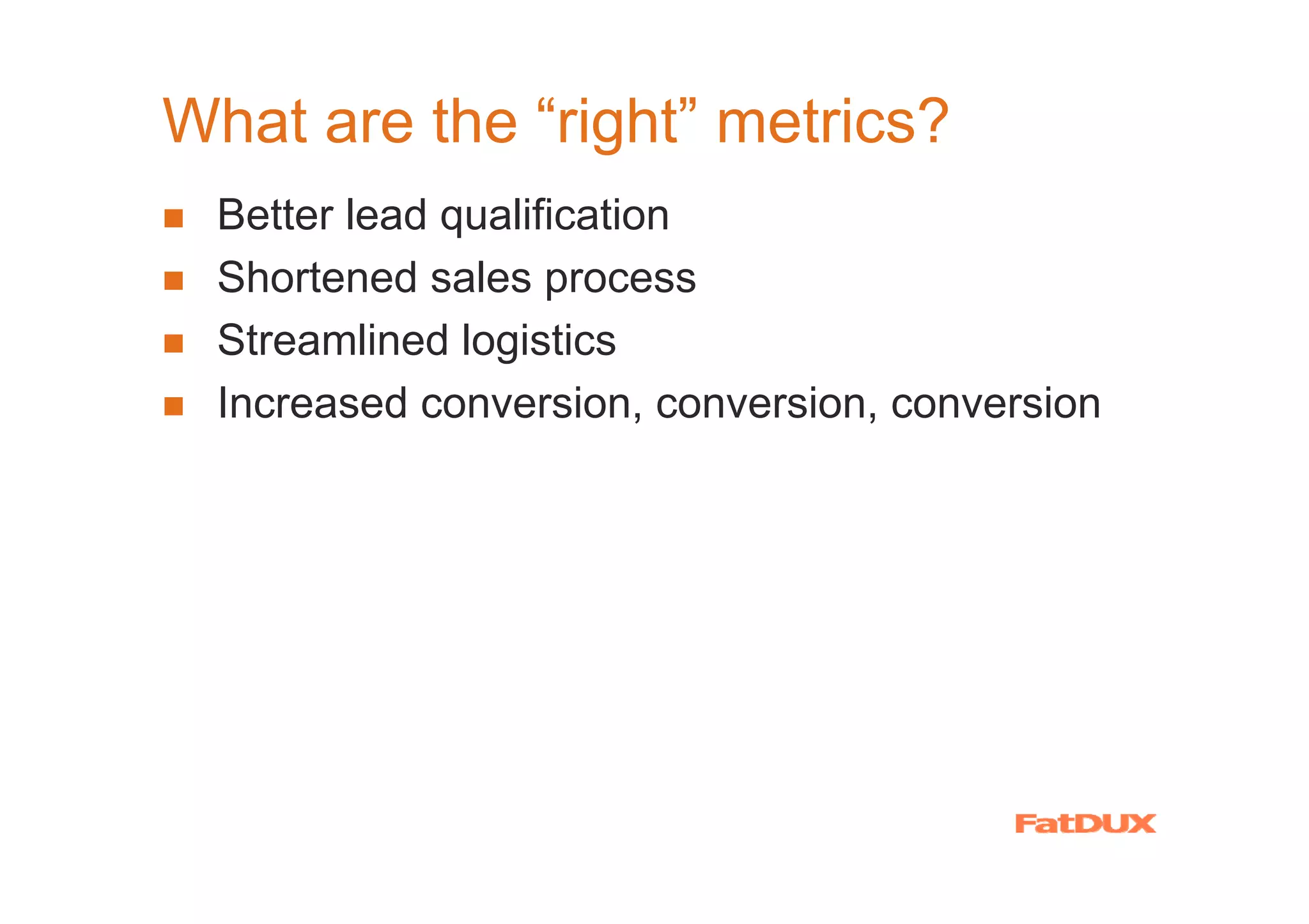 What are the “right” metrics?
  Better lead qualification
  Shortened sales process
  Streamlined logistics
  Increased conversion, conversion, conversion
 