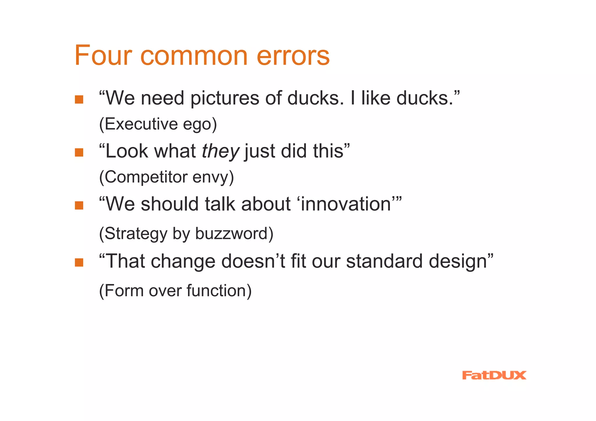 Four common errors
 “We need pictures of ducks. I like ducks.”
 (Executive ego)
 “Look what they just did this”
 (Competitor envy)
 “We should talk about ‘innovation’”
 (Strategy by buzzword)
 “That change doesn’t fit our standard design”
 (Form over function)
 