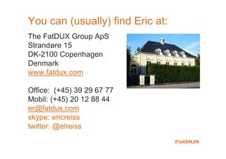 You can (usually) find Eric at:
The FatDUX Group ApS
Strandøre 15
DK-2100 Copenhagen
Denmark
www.fatdux.com
Office: (+45) 39 29 67 77
Mobil: (+45) 20 12 88 44
er@fatdux.com
skype: ericreiss
twitter: @elreiss
 