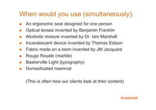 When would you use (simultaneously):
An ergonomic seat designed for one person
Optical lenses invented by Benjamin Franklin
Alcoholic mixture invented by Dr. Iain Marshall
Incandescent device invented by Thomas Edison
Fabric made on a loom invented by JM Jacquard
Rouge Royale (marble)
Baskerville Light (typography)
Domesticated mammal
(This is often how our clients look at their content)
 