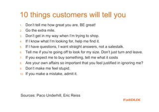 10 things customers will tell you
1. Don’t tell me how great you are. BE great!
2. Go the extra mile.
3. Don’t get in my way when I’m trying to shop.
4. If I know what I’m looking for, help me find it.
5. If I have questions, I want straight answers, not a salestalk.
6. Tell me if you’re going off to look for my size. Don’t just turn and leave.
7. If you expect me to buy something, tell me what it costs
8. Are your own affairs so important that you feel justified in ignoring me?
9. Don’t make me feel stupid.
10. If you make a mistake, admit it.
Sources: Paco Underhill, Eric Reiss
 