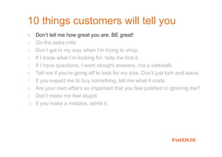 10 things customers will tell you
1. Don’t tell me how great you are. BE great!
2. Go the extra mile.
3. Don’t get in my way when I’m trying to shop.
4. If I know what I’m looking for, help me find it.
5. If I have questions, I want straight answers, not a salestalk.
6. Tell me if you’re going off to look for my size. Don’t just turn and leave.
7. If you expect me to buy something, tell me what it costs
8. Are your own affairs so important that you feel justified in ignoring me?
9. Don’t make me feel stupid.
10. If you make a mistake, admit it.
 