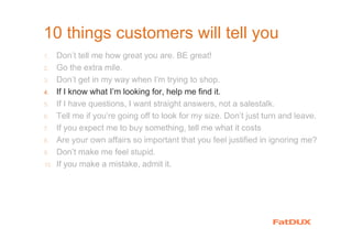 10 things customers will tell you
1. Don’t tell me how great you are. BE great!
2. Go the extra mile.
3. Don’t get in my way when I’m trying to shop.
4. If I know what I’m looking for, help me find it.
5. If I have questions, I want straight answers, not a salestalk.
6. Tell me if you’re going off to look for my size. Don’t just turn and leave.
7. If you expect me to buy something, tell me what it costs
8. Are your own affairs so important that you feel justified in ignoring me?
9. Don’t make me feel stupid.
10. If you make a mistake, admit it.
 