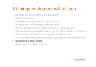 10 things customers will tell you
1. Don’t tell me how great you are. BE great!
2. Go the extra mile.
3. Don’t get in my way when I’m trying to shop.
4. If I know what I’m looking for, help me find it.
5. If I have questions, I want straight answers, not a salestalk.
6. Tell me if you’re going off to look for my size. Don’t just turn and leave.
7. If you expect me to buy something, tell me what it costs
8. Are your own affairs so important that you feel justified in ignoring me?
9. Don’t make me feel stupid.
10. If you make a mistake, admit it.
 