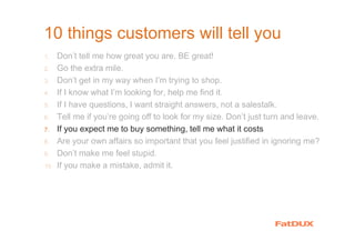 10 things customers will tell you
1. Don’t tell me how great you are. BE great!
2. Go the extra mile.
3. Don’t get in my way when I’m trying to shop.
4. If I know what I’m looking for, help me find it.
5. If I have questions, I want straight answers, not a salestalk.
6. Tell me if you’re going off to look for my size. Don’t just turn and leave.
7. If you expect me to buy something, tell me what it costs
8. Are your own affairs so important that you feel justified in ignoring me?
9. Don’t make me feel stupid.
10. If you make a mistake, admit it.
 