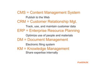 CMS = Content Management System
Publish to the Web
CRM = Customer Relationship Mgt.
Track, use, and maintain customer data
ERP = Enterprise Resource Planning
Optimize use of people and materials
DM = Document Management
Electronic filing system
KM = Knowledge Management
Share expertise internally
 