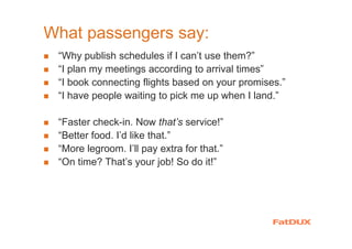 What passengers say:
“Why publish schedules if I can’t use them?”
“I plan my meetings according to arrival times”
“I book connecting flights based on your promises.”
“I have people waiting to pick me up when I land.”
“Faster check-in. Now that’s service!”
“Better food. I’d like that.”
“More legroom. I’ll pay extra for that.”
“On time? That’s your job! So do it!”
 