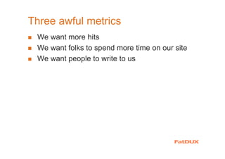 Three awful metrics
We want more hits
We want folks to spend more time on our site
We want people to write to us
 