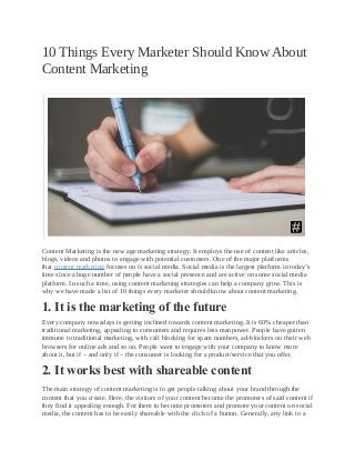 10 Things Every Marketer Should Know About
Content Marketing
Content Marketing is the new age marketing strategy. It employs the use of content like articles,
blogs, videos and photos to engage with potential customers. One of the major platforms
that content marketing focuses on is social media. Social media is the largest platform in today’s
time since a huge number of people have a social presence and are active on some social media
platform. In such a time, using content marketing strategies can help a company grow. This is
why we have made a list of 10 things every marketer should know about content marketing.
1. It is the marketing of the future
Every company nowadays is getting inclined towards content marketing. It is 60% cheaper than
traditional marketing, appealing to consumers and requires less manpower. People have gotten
immune to traditional marketing, with call blocking for spam numbers, ad-blockers on their web
browsers for online ads and so on. People want to engage with your company to know more
about it, but if – and only if – the consumer is looking for a product/service that you offer.
2. It works best with shareable content
The main strategy of content marketing is to get people talking about your brand through the
content that you create. Here, the visitors of your content become the promoters of said content if
they find it appealing enough. For them to become promoters and promote your content on social
media, the content has to be easily shareable with the click of a button. Generally, any link to a
 