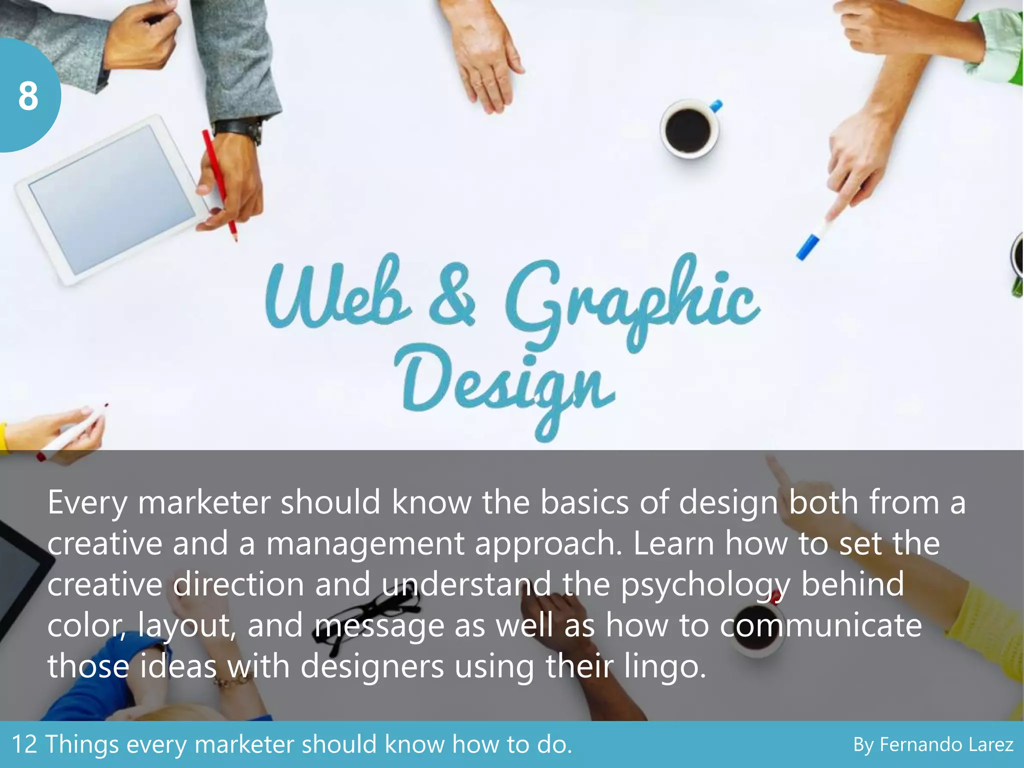 8
Every marketer should know the basics of design both from a
creative and a management approach. Learn how to set the
creative direction and understand the psychology behind
color, layout, and message as well as how to communicate
those ideas with designers using their lingo.
12 Things every marketer should know how to do. By Fernando Larez
 