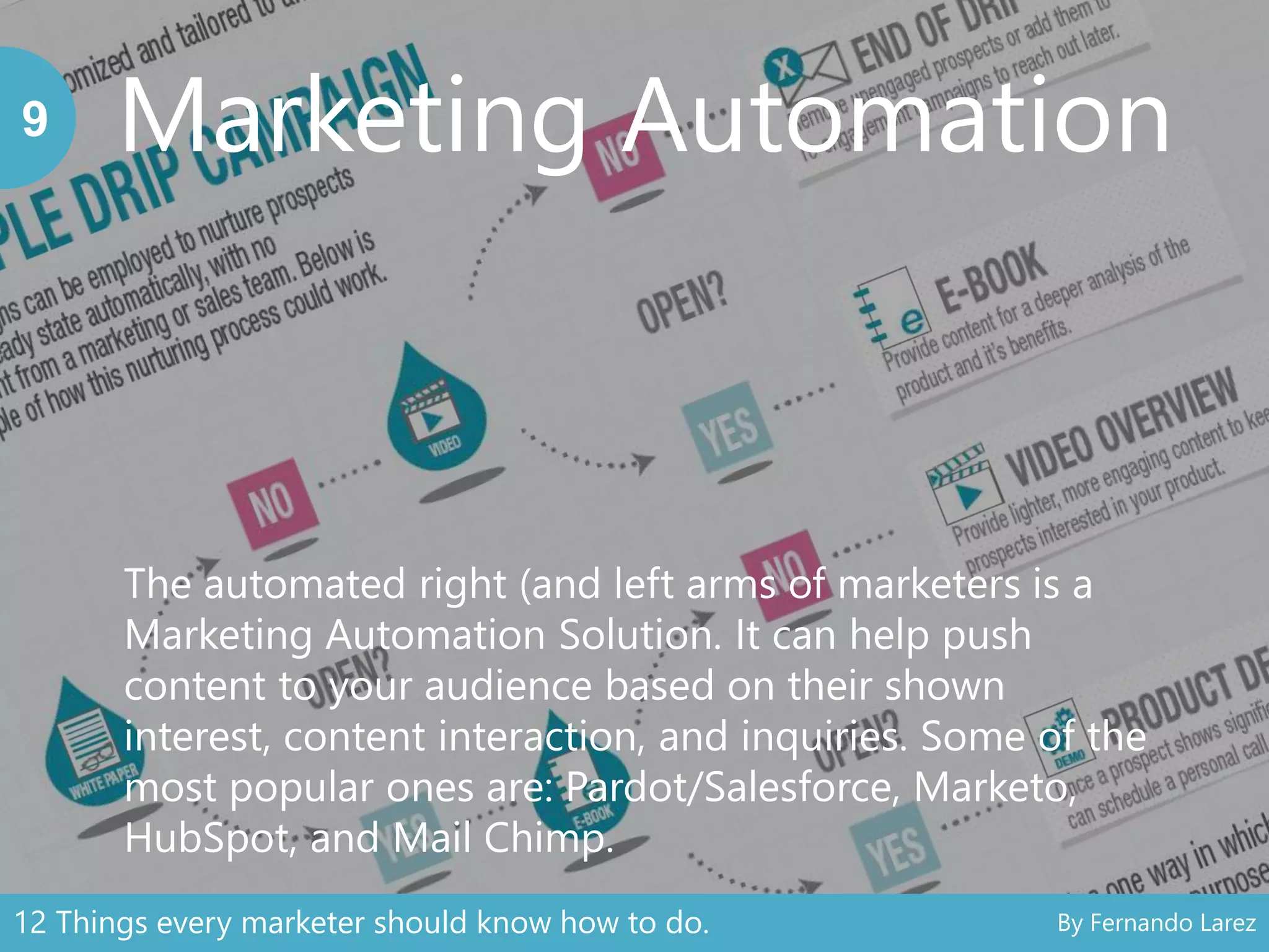Marketing Automation9
The automated right (and left arms of marketers is a
Marketing Automation Solution. It can help push
content to your audience based on their shown
interest, content interaction, and inquiries. Some of the
most popular ones are: Pardot/Salesforce, Marketo,
HubSpot, and Mail Chimp.
12 Things every marketer should know how to do. By Fernando Larez
 
