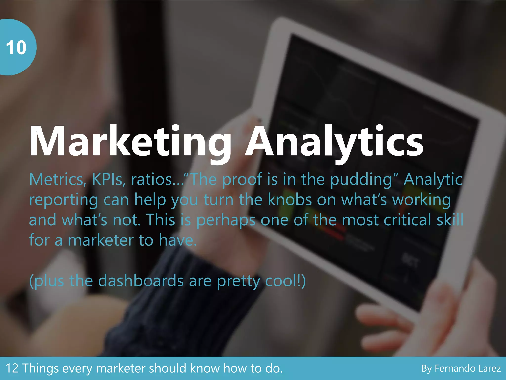 Marketing Analytics
10
Metrics, KPIs, ratios…“The proof is in the pudding” Analytic
reporting can help you turn the knobs on what’s working
and what’s not. This is perhaps one of the most critical skill
for a marketer to have.
(plus the dashboards are pretty cool!)
12 Things every marketer should know how to do. By Fernando Larez
 