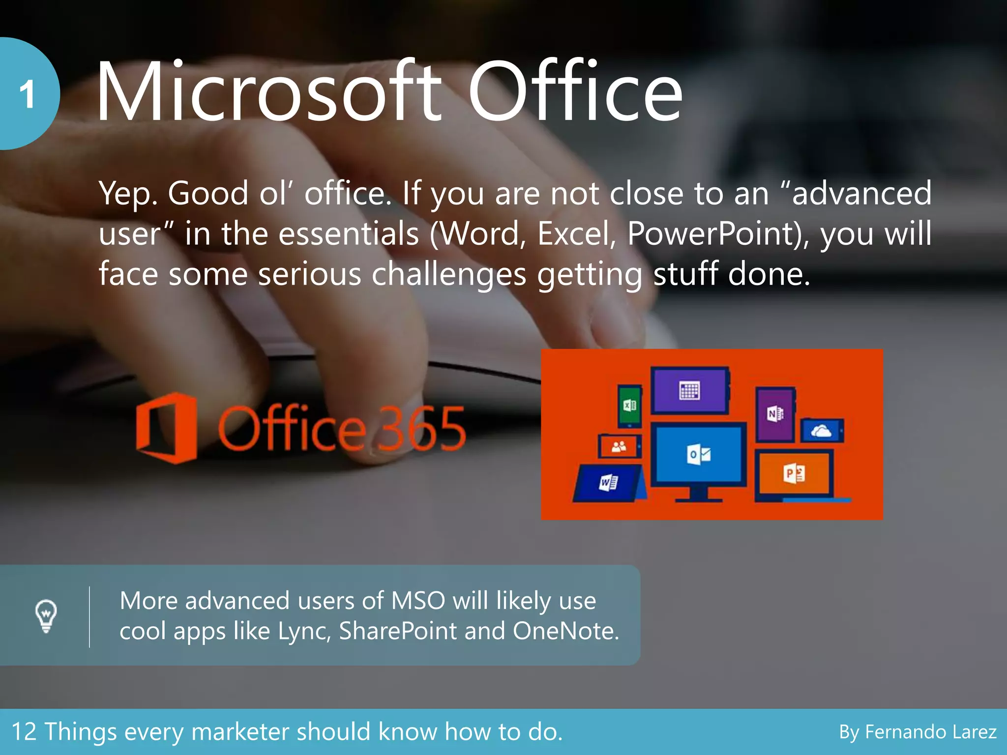Microsoft Office1
Yep. Good ol’ office. If you are not close to an “advanced
user” in the essentials (Word, Excel, PowerPoint), you will
face some serious challenges getting stuff done.
More advanced users of MSO will likely use
cool apps like Lync, SharePoint and OneNote.
12 Things every marketer should know how to do. By Fernando Larez
 