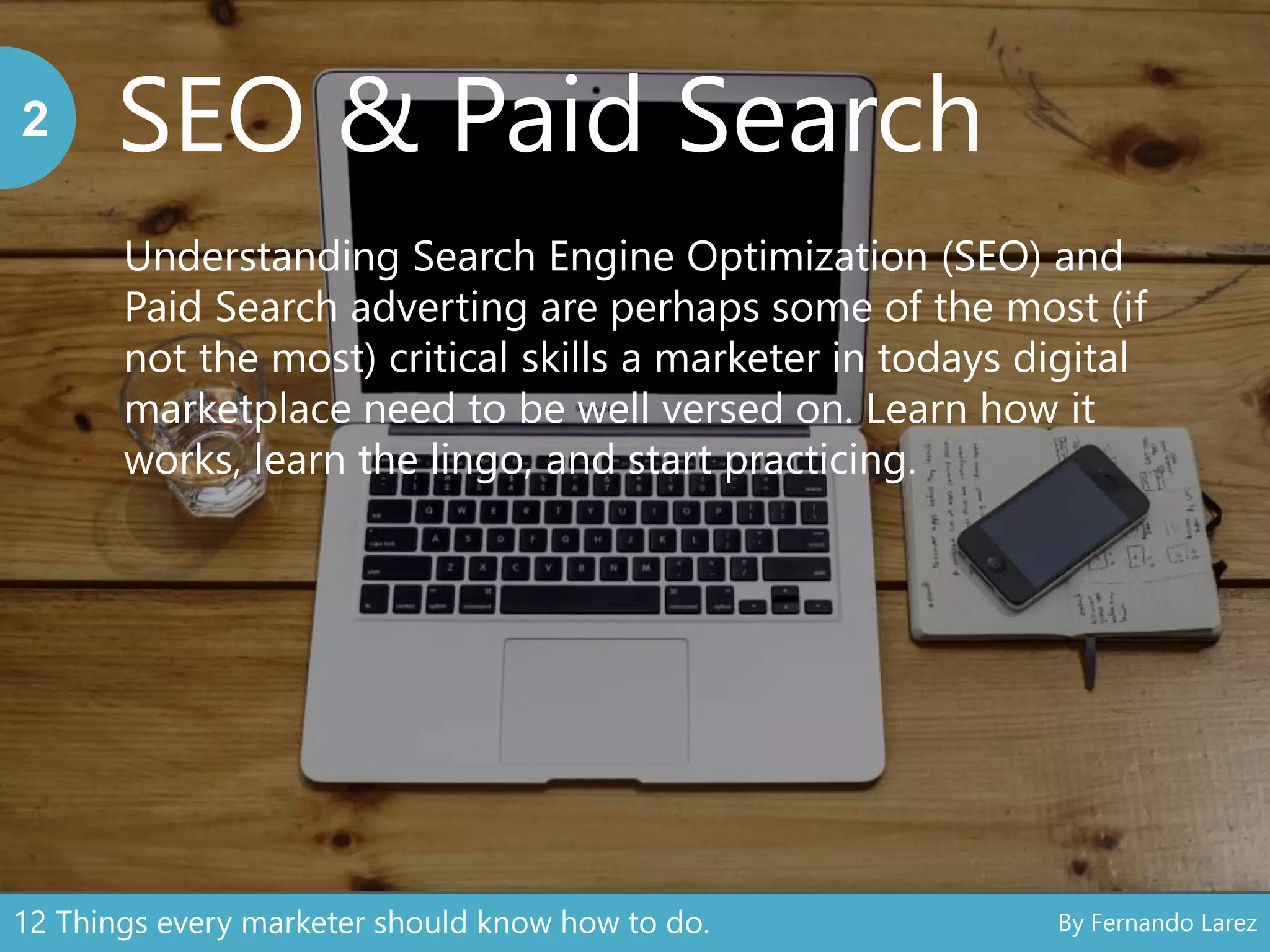 SEO & Paid Search2
Understanding Search Engine Optimization (SEO) and
Paid Search adverting are perhaps some of the most (if
not the most) critical skills a marketer in todays digital
marketplace need to be well versed on. Learn how it
works, learn the lingo, and start practicing.
12 Things every marketer should know how to do. By Fernando Larez
 