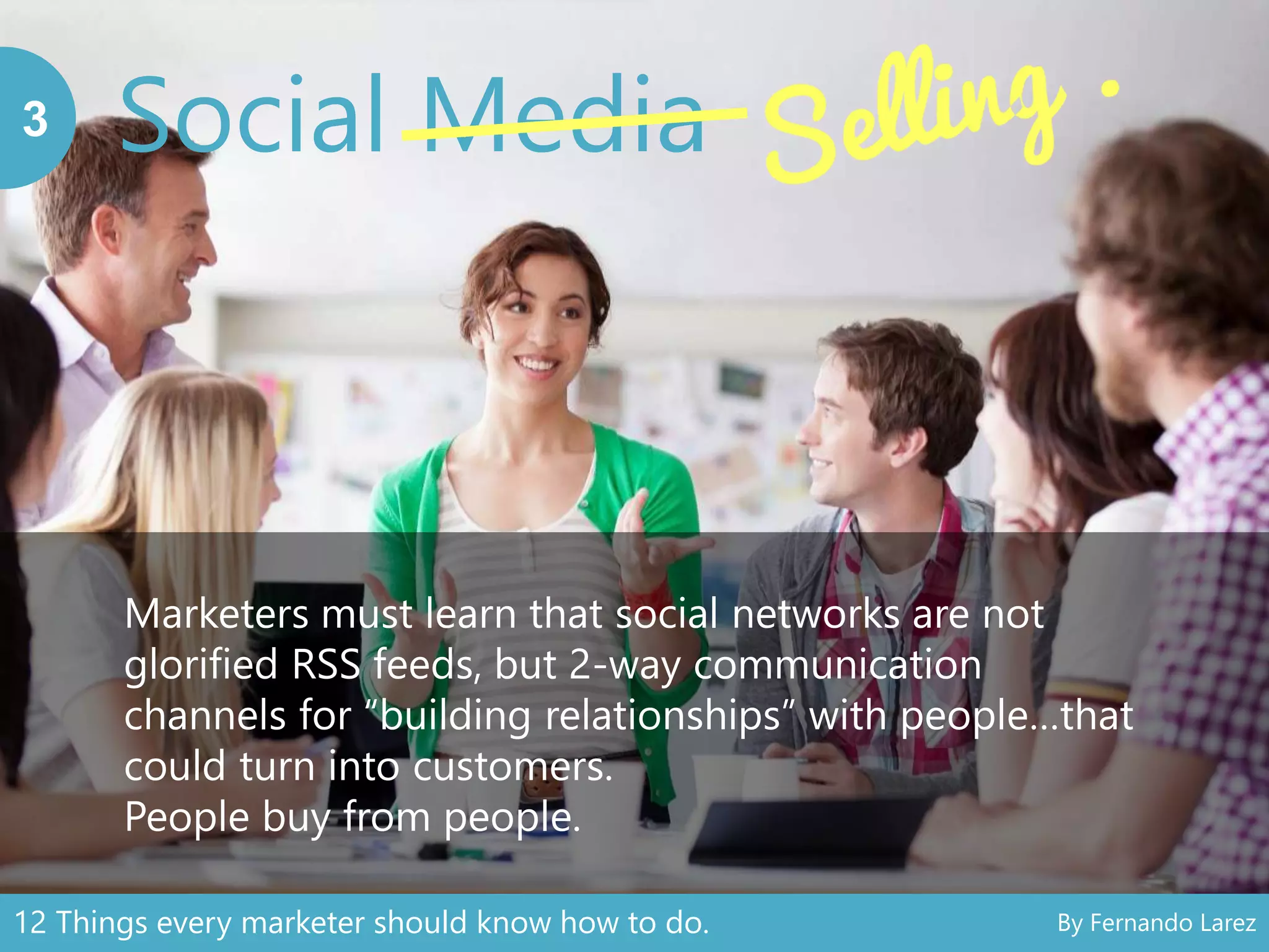 Social Media3
Marketers must learn that social networks are not
glorified RSS feeds, but 2-way communication
channels for “building relationships” with people…that
could turn into customers.
People buy from people.
12 Things every marketer should know how to do. By Fernando Larez
 