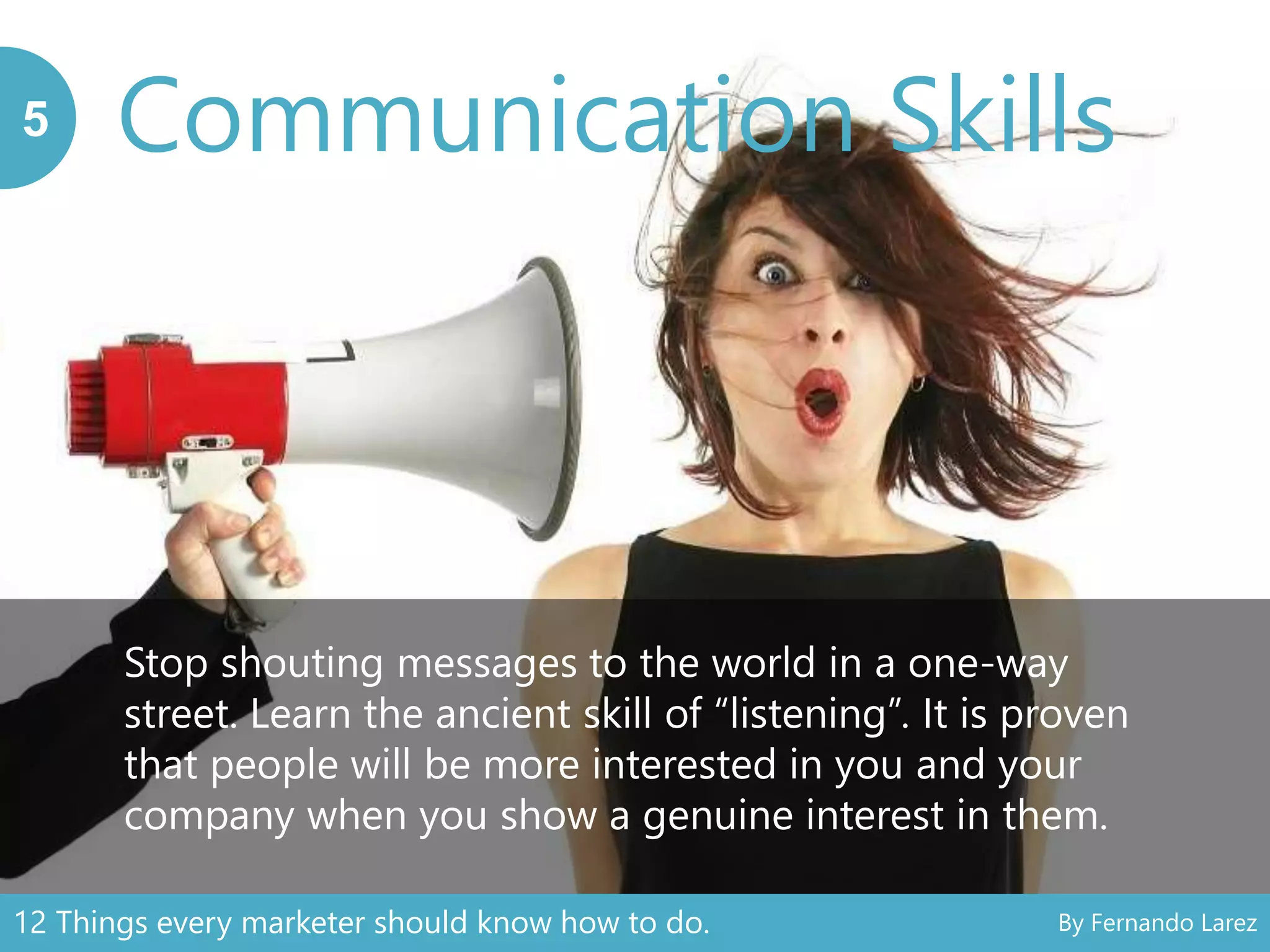 Communication Skills5
Stop shouting messages to the world in a one-way
street. Learn the ancient skill of “listening”. It is proven
that people will be more interested in you and your
company when you show a genuine interest in them.
12 Things every marketer should know how to do. By Fernando Larez
 