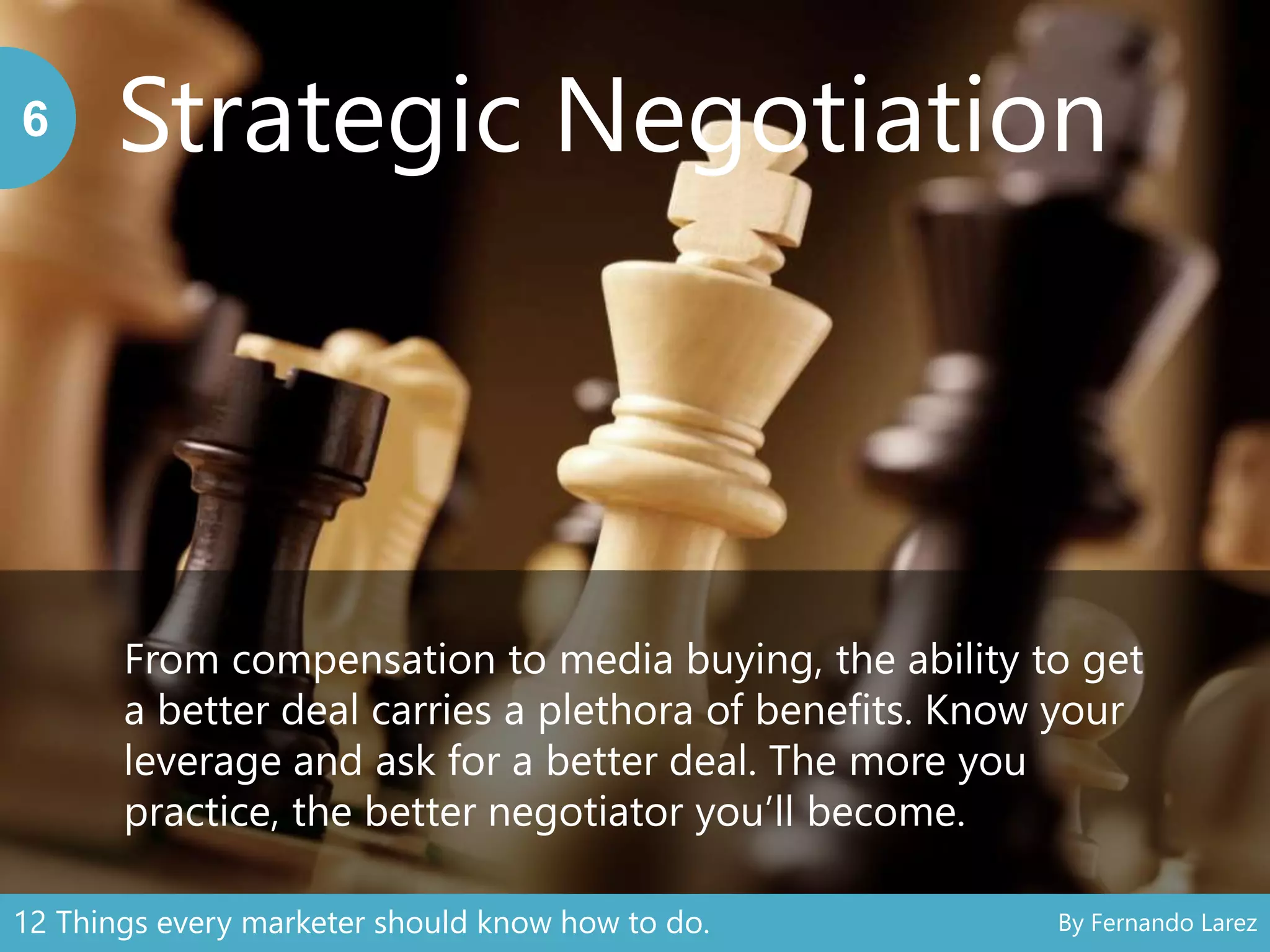 Strategic Negotiation6
From compensation to media buying, the ability to get
a better deal carries a plethora of benefits. Know your
leverage and ask for a better deal. The more you
practice, the better negotiator you’ll become.
12 Things every marketer should know how to do. By Fernando Larez
 
