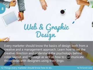 8
Every marketer should know the basics of design both from a
creative and a management approach. Learn how to set the
creative direction and understand the psychology behind
color, layout, and message as well as how to communicate
those ideas with designers using their lingo.
12 Things every marketer should know how to do. By Fernando Larez
 