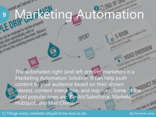 Marketing Automation9
The automated right (and left arms of marketers is a
Marketing Automation Solution. It can help push
content to your audience based on their shown
interest, content interaction, and inquiries. Some of the
most popular ones are: Pardot/Salesforce, Marketo,
HubSpot, and Mail Chimp.
12 Things every marketer should know how to do. By Fernando Larez
 