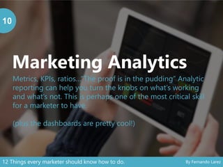Marketing Analytics
10
Metrics, KPIs, ratios…“The proof is in the pudding” Analytic
reporting can help you turn the knobs on what’s working
and what’s not. This is perhaps one of the most critical skill
for a marketer to have.
(plus the dashboards are pretty cool!)
12 Things every marketer should know how to do. By Fernando Larez
 
