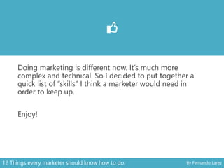 Doing marketing is different now. It’s much more
complex and technical. So I decided to put together a
quick list of “skills” I think a marketer would need in
order to keep up.
Enjoy!
12 Things every marketer should know how to do. By Fernando Larez
 