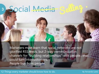 Social Media3
Marketers must learn that social networks are not
glorified RSS feeds, but 2-way communication
channels for “building relationships” with people…that
could turn into customers.
People buy from people.
12 Things every marketer should know how to do. By Fernando Larez
 
